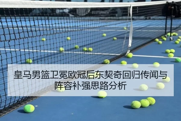 皇马男篮卫冕欧冠后东契奇回归传闻与阵容补强思路分析